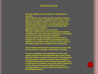 MATERIALIDADE

Em todo trabalho de arte sempre há a combinação de
materiais.
Cada material é uma matéria que dá consistência física à
obra de arte. O corpo, o movimento, do/no corpo, como o
Mamoré, a parafina e o feltro, ou, som e o silencio, são
matérias que deixam de ser o que são quando sujeitas à
pratica artística, perdendo sua crueza de matéria pela
passagem para o simbólico.
Matérias são peles sobre a carne da obra.
“Separar a matéria de sua obra é impossível. A matéria é
insubstituível: a obra nasce como a adoção de uma matéria
e triunfa como matéria formada.” (Pareyson)
Quando tratamos de materialidade nas artes, seja em
qualquer eixo artístico, tratamos principalmente do que
podemos ver, perceber e fazer para que a arte ou obra de
arte possa existe em um contexto visível e apreciável.
Assim tratamos de três peças fundamentais para que tudo
se torne possível, o suporte, a ferramenta e a matéria.
O suporte à podemos assim exemplificar, como o que
suporta, segura, serve de sustentação para a obra de arte.
Nas artes visuais o suporte mais comum é a tela de pintura,
pois ela suporta o desenho, a pintura. No eixo música, o
principal suporte para o som é a pessoa que segura e toca
o instrumento ou sustenta a voz que faz então a melodia. Já
no eixo dança como no teatro também temos como
principal suporte o corpo do artista, que dá para a arte a
possibilidade do gesto.

 