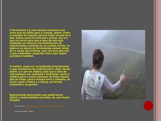 A ferramenta à é sem dúvida nenhuma uma
arma que se utiliza para a criação, assim, como
o exemplo de suporte para as artes visuais foi a
tela, temos como ferramenta o pincel, que é o
que vai servir para que a obra de arte seja
realizada, na música a ferramenta são os
instrumentos musicais ou as cordas vocais, no
teatro e na dança as ferramentas podem ainda
ser o corpo dos artistas, uma vez que elas são
o que sustentam (suporte) mas o que fazem
acontecer também.

A matéria pode ser considerada propriamente
o que chamamos de material para a arte, sendo
assim, é o que se utilizou para que a obra de
arte pudesse ser realizada e finalizada, assim a
matéria para o nosso exemplo de artes visuais
são as tintas, para a música seria a melodia, os
sons e para o teatro e a dança, as formas
corporais e os gestos.

Basicamente seria assim que poderíamos
definir a materialidade nas artes, de uma forma
simples.


Postado por Alice: http://alicearteducacao.blogspot.com.br/2010/11/materialidade.html



Ao lado Brígida Baltar - Neblina

 