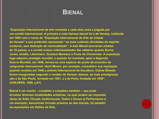 BIENAL
“Exposição internacional de arte montada a cada dois anos e julgada por
um comitê internacional. A primeira e mais famosa bienal foi a de Veneza, instituída
em 1895 com o nome de “Exposição Internacional de Arte da Cidade
de Veneza” e que pretendia representar “as mais notáveis atividades do espírito
moderno, sem distinção de nacionalidade”. A esta Bienal acorreram artistas
de 16 países, e o comitê incluiu individualidades tão célebres quanto BurneJones, Israëls, Libermann, Gustave Moreaux e Puvis de Chavannes. A exposição
logo adquiriu prestígio mundial, e quando foi montada, após a Segunda
Guerra Mundial, em 1948, tornou-se uma espécie de ponto de encontro da
vanguarda internacional. Henri Moore, por exemplo, consolidou sua reputação
quando recebeu em 1948 o prêmio Internacional de Escultura. Outras Bienais
foram inauguradas segundo o modelo de Veneza; dessas, as mais prestigiosas
são a de São Paulo, fundada em 1951, e a de Paris, fundada em 1959”.
(CHILVERS, 1996, p.61)
Bienal é um evento – completo e complexo também – que pode
envolver diversas modalidades artísticas, na qual podem ser expostas
obras de Artes Visuais, Audiovisuais, Teatro e Dança (a Performance é
um exemplo). Assumindo formato próximo ao das bienais, há também
as exposições em Salões de Arte.

 