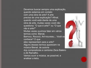 Devemos buscar sempre uma explicação,
quando estamos em contato
com uma obra de arte? A arte
precisa de uma explicação? Afinal,
quando você está diante de uma
obra de arte, muitas vezes você não
questiona: “O que é arte?” ou “O que
não é arte?”
Muitas vezes ouvimos falar em vários
termos como: Bienal,
Barroco, Rococó, Art-nouveau... Você os
conhece? O que
eles representam para a arte?
Alguns desses termos aparecem na
música Bienal, de autoria
dos compositores e cantores Zeca Baleiro
e Zé Ramalho.
Vamos ouvir a música, se possível, e
analisar a letra.

 