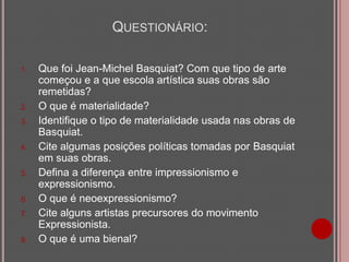 QUESTIONÁRIO:
1.

2.
3.

4.

5.

6.

7.

8.

Que foi Jean-Michel Basquiat? Com que tipo de arte
começou e a que escola artística suas obras são
remetidas?
O que é materialidade?
Identifique o tipo de materialidade usada nas obras de
Basquiat.
Cite algumas posições políticas tomadas por Basquiat
em suas obras.
Defina a diferença entre impressionismo e
expressionismo.
O que é neoexpressionismo?
Cite alguns artistas precursores do movimento
Expressionista.
O que é uma bienal?

 