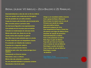 BIENAL (ÁLBUM: VÔ IMBOLÁ) – ZECA BALEIRO E ZÉ RAMALHO.
Desmaterializando a obra de arte no fim do milênio
Faço um quadro com moléculas de hidrogênio

Chego a um resultado estético bacana

Fios de pentelho de um velho armênio

Com a graça de Deus e Basquiat
Nova Iorque me espere que eu vou já

Cuspe de mosca, pão dormido, asa de barata torta
Meu conceito parece à primeira vista
Um barrococó figurativo neo-expressionista
Com pitadas de art-nouveau pós-surrealista
Calcado na revalorização da natureza morta
Minha mãe certa vez, disse-me um dia
Vendo minha obra exposta na galeria
Meu filho isso é mais estranho que o cu da jia
E muito mais feio que um hipopótamo insone
Pra entender um trabalho tão moderno

É preciso ler o segundo caderno
Calcular o produto bruto interno
Multiplicar pelo valor das contas de água luz e
telefone

Picharei com dendê de vatapá
Uma psicodélica baiana
Misturarei anáguas de viúva
Com tampinhas de Pepsi e Fanta Uva
Um penico com água da última chuva
Ampolas de injeção de penicilina
Desmaterializando a matéria
Com a arte pulsando na artéria
Boto fogo no gelo da Sibéria
Faço até cair neve em Teresina
Com o clarão do raio da Silibrina
Desintegro o poder da bactéria
Com o clarão do raio da Silibrina
Desintegro o poder
da bactéria

Rodopiando na fúria do ciclone
Reinvento o céu e o inferno
Minha mãe não entendeu o subtexto
Da arte desmaterializada no presente contexto
Reciclando o lixo lá do cesto

Zeca Baleiro. Fonte:
<http://cifraclub.terra.com.br/cifras/cifras

 