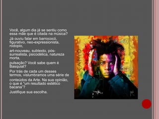 Você, algum dia já se sentiu como
essa mãe que é citada na música?
Já ouviu falar em barrococó,
figurativo, neo-expressionista,
rodopio,
art-nouveau, subtexto, póssurrealista, psicodélica, natureza
morta,
pulsação? Você sabe quem é
Basquiat?
Por trás de cada um desses
termos, vislumbramos uma série de
conteúdos da Arte. Na sua opinião,
o que é “um resultado estético
bacana”?
Justifique sua escolha.

 
