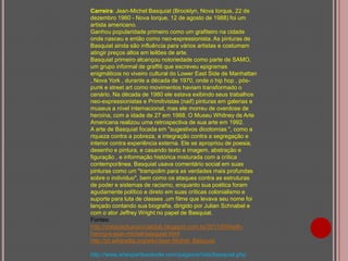Carreira: Jean-Michel Basquiat (Brooklyn, Nova Iorque, 22 de
dezembro 1960 - Nova Iorque, 12 de agosto de 1988) foi um
artista americano.
Ganhou popularidade primeiro como um grafiteiro na cidade
onde nasceu e então como neo-expressionista. As pinturas de
Basquiat ainda são influência para vários artistas e costumam
atingir preços altos em leilões de arte.
Basquiat primeiro alcançou notoriedade como parte de SAMO,
um grupo informal de graffiti que escreveu epigramas
enigmáticos no viveiro cultural do Lower East Side de Manhattan
, Nova York , durante a década de 1970, onde o hip hop , póspunk e street art como movimentos haviam transformado o
cenário. Na década de 1980 ele estava exibindo seus trabalhos
neo-expressionistas e Primitivistas (naif) pinturas em galerias e
museus a nível internacional, mas ele morreu de overdose de
heroína, com a idade de 27 em 1988. O Museu Whitney de Arte
Americana realizou uma retrospectiva de sua arte em 1992.
A arte de Basquiat focada em "sugestivos dicotomias ", como a
riqueza contra a pobreza, a integração contra a segregação e
interior contra experiência externa. Ele se apropriou de poesia,
desenho e pintura, e casando texto e imagem, abstração e
figuração , e informação histórica misturada com a crítica
contemporânea. Basquiat usava comentário social em suas
pinturas como um "trampolim para as verdades mais profundas
sobre o indivíduo", bem como os ataques contra as estruturas
de poder e sistemas de racismo, enquanto sua poética foram
agudamente político e direto em suas críticas colonialismo e
suporte para luta de classes .um filme que levava seu nome foi
lançado contando sua biografia, dirigido por Julian Schnabel e
com o ator Jeffrey Wright no papel de Basquiat.
Fontes:
http://dolixoaoluxosocialclub.blogspot.com.br/2011/09/keithharing-e-jean-michel-basquiat.html
http://pt.wikipedia.org/wiki/Jean-Michel_Basquiat
http://www.artexpertswebsite.com/pages/artists/basquiat.php

 