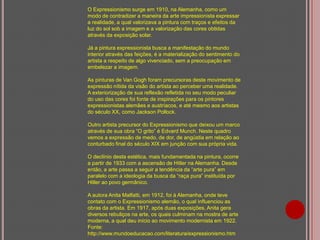 O Expressionismo surge em 1910, na Alemanha, como um
modo de contradizer a maneira da arte impressionista expressar
a realidade, a qual valorizava a pintura com traços e efeitos da
luz do sol sob a imagem e a valorização das cores obtidas
através da exposição solar.
Já a pintura expressionista busca a manifestação do mundo
interior através das feições, é a materialização do sentimento do
artista a respeito de algo vivenciado, sem a preocupação em
embelezar a imagem.
As pinturas de Van Gogh foram precursoras deste movimento de
expressão nítida da visão do artista ao perceber uma realidade.
A exteriorização de sua reflexão refletida no seu modo peculiar
do uso das cores foi fonte de inspirações para os pintores
expressionistas alemães e austríacos, e até mesmo aos artistas
do século XX, como Jackson Pollock.
Outro artista precursor do Expressionismo que deixou um marco
através de sua obra “O grito” é Edvard Munch. Neste quadro
vemos a expressão de medo, de dor, de angústia em relação ao
conturbado final do século XIX em junção com sua própria vida.
O declínio desta estética, mais fundamentada na pintura, ocorre
a partir de 1933 com a ascensão de Hitler na Alemanha. Desde
então, a arte passa a seguir a tendência da “arte pura” em
paralelo com a ideologia da busca da “raça pura” instituída por
Hitler ao povo germânico.
A autora Anita Malfatti, em 1912, foi à Alemanha, onde teve
contato com o Expressionismo alemão, o qual influenciou as
obras da artista. Em 1917, após duas exposições, Anita gera
diversos rebuliços na arte, os quais culminam na mostra de arte
moderna, a qual deu início ao movimento modernista em 1922.
Fonte:
http://www.mundoeducacao.com/literatura/expressionismo.htm

 