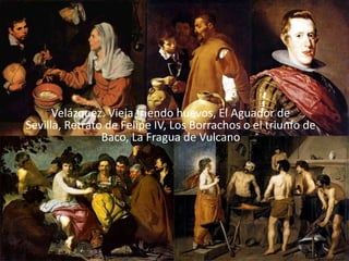 Velázquez. Vieja friendo huevos, El Aguador de
Sevilla, Retrato de Felipe IV, Los Borrachos o el triunfo de
                Baco, La Fragua de Vulcano
 