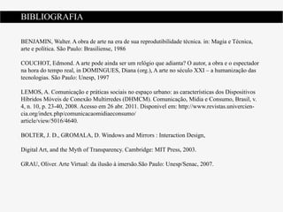 BIBLIOGRAFIA

BENJAMIN, Walter. A obra de arte na era de sua reprodutibilidade técnica. in: Magia e Técnica,
arte e política. São Paulo: Brasiliense, 1986

COUCHOT, Edmond. A arte pode ainda ser um relógio que adianta? O autor, a obra e o espectador
na hora do tempo real, in DOMINGUES, Diana (org.), A arte no século XXI – a humanização das
tecnologias. São Paulo: Unesp, 1997

LEMOS, A. Comunicação e práticas sociais no espaço urbano: as características dos Dispositivos
Híbridos Móveis de Conexão Multirredes (DHMCM). Comunicação, Mídia e Consumo, Brasil, v.
4, n. 10, p. 23-40, 2008. Acesso em 26 abr. 2011. Disponivel em: http://www.revistas.univercien-
cia.org/index.php/comunicacaomidiaeconsumo/
article/view/5016/4640.

BOLTER, J. D., GROMALA, D. Windows and Mirrors : Interaction Design,

Digital Art, and the Myth of Transparency. Cambridge: MIT Press, 2003.

GRAU, Oliver. Arte Virtual: da ilusão à imersão.São Paulo: Unesp/Senac, 2007.
 