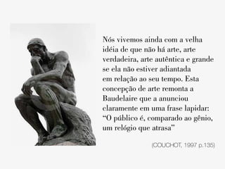 Nós vivemos ainda com a velha
idéia de que não há arte, arte
verdadeira, arte autêntica e grande
se ela não estiver adiantada
em relação ao seu tempo. Esta
concepção de arte remonta a
Baudelaire que a anunciou
claramente em uma frase lapidar:
“O público é, comparado ao gênio,
um relógio que atrasa”

               (COUCHOT, 1997 p.135)
 