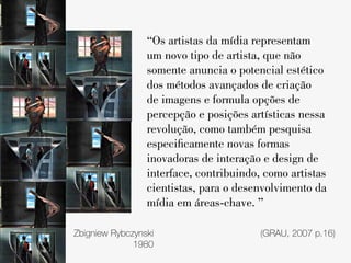“Os artistas da mídia representam
                 um novo tipo de artista, que não
                 somente anuncia o potencial estético
                 dos métodos avançados de criação
                 de imagens e formula opções de
                 percepção e posições artísticas nessa
                 revolução, como também pesquisa
                 especificamente novas formas
                 inovadoras de interação e design de
                 interface, contribuindo, como artistas
                 cientistas, para o desenvolvimento da
                 mídia em áreas-chave. ”

Zbigniew Rybczynski                     (GRAU, 2007 p.16)
              1980
 
