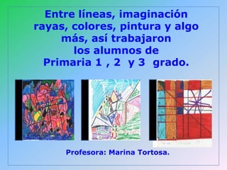 Entre líneas, imaginación
rayas, colores, pintura y algo
     más, así trabajaron
       los alumnos de
  Primaria 1 , 2 y 3 grado.




     Profesora: Marina Tortosa.
 
