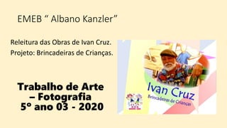 Releitura das Obras de Ivan Cruz.
Projeto: Brincadeiras de Crianças.
EMEB “ Albano Kanzler”
Trabalho de Arte
– Fotografia
5º ano 03 - 2020