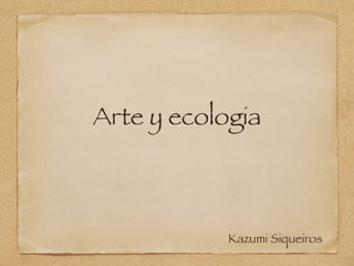 Arte y ecologia
Kazumi Siqueiros
 