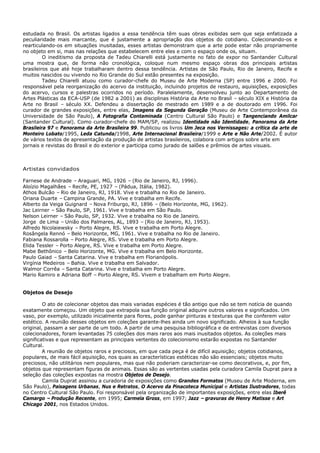 estudada no Brasil. Os artistas ligados a essa tendência têm suas obras exibidas sem que seja enfatizada a
peculiaridade mais marcante, que é justamente a apropriação dos objetos do cotidiano. Colecionando-os e
rearticulando-os em situações inusitadas, esses artistas demonstram que a arte pode estar não propriamente
no objeto em si, mas nas relações que estabelecem entre eles e com o espaço onde os, situam.
         O ineditismo da proposta de Tadeu Chiarelli está justamente no fato de expor no Santander Cultural
uma mostra que, de forma não cronológica, coloque num mesmo espaço obras dos principais artistas
brasileiros que até hoje trabalharam dentro dessa tendência. Artistas de São Paulo, Rio de Janeiro, Recife e
muitos nascidos ou vivendo no Rio Grande do Sul estão presentes na exposição.
         Tadeu Chiarelli atuou como curador-chefe do Museu de Arte Moderna (SP) entre 1996 e 2000. Foi
responsável pela reorganização do acervo da instituição, incluindo projetos de restauro, aquisições, exposições
do acervo, cursos e palestras ocorridos no período. Paralelamente, desenvolveu junto ao Departamento de
Artes Plásticas da ECA-USP (de 1982 a 2001) as disciplinas História da Arte no Brasil – século XIX e História da
Arte no Brasil – século XX. Defendeu a dissertação de mestrado em 1989 e a de doutorado em 1996. Foi
curador de grandes exposições, entre elas, Imagens da Segunda Geração (Museu de Arte Contemporânea da
Universidade de São Paulo), A Fotografia Contaminada (Centro Cultural São Paulo) e Tangenciando Amilcar
(Santander Cultural). Como curador-chefe do MAM/SP, realizou Identidade não Identidade, Panorama da Arte
Brasileira 97 e Panorama da Arte Brasileira 99. Publicou os livros Um Jeca nos Vernissages: a crítica da arte de
Monteiro Lobato/1995, Leda Catunda/1998, Arte Internacional Brasileira/1999 e Arte e Não Arte/2002. É autor
de vários textos de apresentação da produção de artistas brasileiros, colabora com artigos sobre arte em
jornais e revistas do Brasil e do exterior e participa como jurado de salões e prêmios de artes visuais.



Artistas convidados

Farnese de Andrade – Araguari, MG, 1926 – (Rio de Janeiro, RJ, 1996).
Aloízio Magalhães – Recife, PE, 1927 – (Pádua, Itália, 1982).
Athos Bulcão – Rio de Janeiro, RJ, 1918. Vive e trabalha no Rio de Janeiro.
Oriana Duarte – Campina Grande, PA. Vive e trabalha em Recife.
Alberto da Veiga Guignard – Nova Friburgo, RJ, 1896 – (Belo Horizonte, MG, 1962).
Jac Leirner – São Paulo, SP, 1961. Vive e trabalha em São Paulo.
Nelson Leirner – São Paulo, SP, 1932. Vive e trabalha no Rio de Janeiro.
Jorge de Lima – União dos Palmares, AL, 1893 – (Rio de Janeiro, RJ, 1953).
Alfredo Nicolaiewsky – Porto Alegre, RS. Vive e trabalha em Porto Alegre.
Rosângela Rennó – Belo Horizonte, MG, 1961. Vive e trabalha no Rio de Janeiro.
Fabiana Rossarolla – Porto Alegre, RS. Vive e trabalha em Porto Alegre.
Elida Tessler – Porto Alegre, RS. Vive e trabalha em Porto Alegre.
Mabe Bethônico – Belo Horizonte, MG. Vive e trabalha em Belo Horizonte.
Paulo Gaiad – Santa Catarina. Vive e trabalha em Florianópolis.
Virgínia Medeiros – Bahia. Vive e trabalha em Salvador.
Walmor Corrêa – Santa Catarina. Vive e trabalha em Porto Alegre.
Mario Ramiro e Adriana Boff – Porto Alegre, RS. Vivem e trabalham em Porto Alegre.


Objetos de Desejo

         O ato de colecionar objetos das mais variadas espécies é tão antigo que não se tem notícia de quando
exatamente começou. Um objeto que extrapola sua função original adquire outros valores e significados. Um
vaso, por exemplo, utilizado inicialmente para flores, pode ganhar pinturas e texturas que lhe conferem valor
estético. A reunião desses objetos em coleções garante-lhes ainda um novo significado. Alheios à sua função
original, passam a ser parte de um todo. A partir de uma pesquisa bibliográfica e de entrevistas com diversos
colecionadores, foram levantadas 75 coleções dos mais raros aos mais inusitados objetos. As coleções mais
significativas e que representam as principais vertentes do colecionismo estarão expostas no Santander
Cultural.
         A reunião de objetos raros e preciosos, em que cada peça é de difícil aquisição; objetos cotidianos,
populares, de mais fácil aquisição, nos quais as características estéticas não são essenciais; objetos muito
preciosos, não utilitários nem populares, mas que não poderiam caracterizar-se como decorativos, e, por fim,
objetos que representam figuras de animais. Essas são as vertentes usadas pela curadora Camila Duprat para a
seleção das coleções expostas na mostra Objetos de Desejo.
         Camila Duprat assinou a curadoria de exposições como Grandes Formatos (Museu de Arte Moderna, em
São Paulo), Paisagens Urbanas, Nus e Retratos, O Acervo da Pinacoteca Municipal e Artistas Ilustradores, todas
no Centro Cultural São Paulo. Foi responsável pela organização de importantes exposições, entre elas Iberê
Camargo – Produção Recente, em 1995; Carmela Gross, em 1997; Jazz – gravuras de Henry Matisse e Art
Chicago 2001, nos Estados Unidos.
 