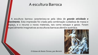 A escultura Barroca
A escultura barroca caracterizou-se pela ideia de grande atividade e
movimento. Esta impressão foi criada pela combinação cuidadosa de massa e
espaço, e o recurso a novos materiais, tais como estuque e gesso. Foram
especialmente imaginativas as esculturas barrocas alemã e austríaca.
O êxtase de Santa Teresa, por Bernini
 