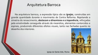 Arquitetura Barroca
Na arquitetura barroca, a expressão típica são as Igrejas, construídas em
grande quantidade durante o movimento de Contra Reforma. Rejeitando a
simetria do renascimento, destacam o dinamismo e a imponência, reforçados
pela emotividade conseguida através de meandros, elementos contorcidos e
espirais, produzindo diferentes efeitos visuais, tanto nas fachadas quanto no
desenho dos interiores.
Igreja de Santa Inês, Roma
 