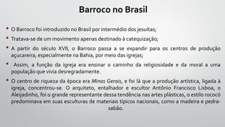 Barroco no Brasil
• O Barroco foi introduzido no Brasil por intermédio dos jesuítas;
• Tratava-se de um movimento apenas destinado à catequização;
• A partir do século XVII, o Barroco passa a se expandir para os centros de produção
açucareira, especialmente na Bahia, por meio das igrejas;
• Assim, a função da igreja era ensinar o caminho da religiosidade e da moral a uma
população que vivia desregradamente.
• O centro de riqueza da época era Minas Gerais, e foi lá que a produção artística, ligada à
igreja, concentrou-se. O arquiteto, entalhador e escultor Antônio Francisco Lisboa, o
Aleijadinho, foi o grande representante dessa tendência nas artes plásticas, o estilo rococó
predominava em suas esculturas de materiais típicos nacionais, como a madeira e pedra-
sabão.
 
