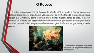 O Rococó
O estilo rococó aparece na Europa do século XVIII e, tendo a França como seu
principal precursor, se espalha em vários países do Velho Mundo e alcança algumas
regiões das Américas, como o Brasil. Para muitos historiadores da arte, o rococó
pode ser visto como um desdobramento do barroco em que vários artistas passam a
valorizar o uso de linhas em formato de concha e a função decorativa que a arte poderia
exercer.
O divertimento de jovens burgueses
no jardim: um traço característico do
estilo rococó
 