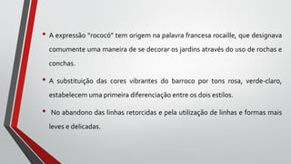 • A expressão “rococó” tem origem na palavra francesa rocaille, que designava
comumente uma maneira de se decorar os jardins através do uso de rochas e
conchas.
• A substituição das cores vibrantes do barroco por tons rosa, verde-claro,
estabelecem uma primeira diferenciação entre os dois estilos.
• No abandono das linhas retorcidas e pela utilização de linhas e formas mais
leves e delicadas.
 