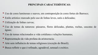 PRINCIPAIS CARACTERÍSTICAS:
• Uso de cores luminosas e suaves, em contraposição às cores fortes do Barroco;
• Estilo artístico marcado pelo uso de linhas leves, sutis e delicadas;
• Utilização de linhas curvas;
• Uso de temas da natureza: pássaros, flores delicadas, plantas, rochas, cascatas de
águas;
• Uso de temas relacionados a vida cotidiana e relações humanas;
• Representação da vida profana da aristocracia;
• Arte sem influência de temas religiosos (exceção do Brasil);
• Busca refletir o que é refinado, agradável, sensual e exótico.
 