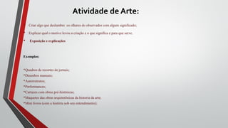 Atividade de Arte:
• Criar algo que deslumbre os olhares do observador com algum significado;
• Explicar qual o motivo levou a criação e o que significa e para que serve.
• Exposição e explicações
Exemplos:
*Quadros de recortes de jornais;
*Desenhos manuais;
*Autorretratos;
*Performances;
*Cartazes com obras pré-históricas;
*Maquetes das obras arquitetônicas da historia da arte;
*Mini livros (com a história sob seu entendimento);
 