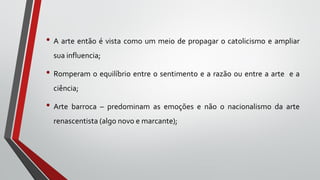 • A arte então é vista como um meio de propagar o catolicismo e ampliar
sua influencia;
• Romperam o equilíbrio entre o sentimento e a razão ou entre a arte e a
ciência;
• Arte barroca – predominam as emoções e não o nacionalismo da arte
renascentista (algo novo e marcante);
 