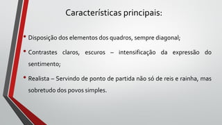 Características principais:
• Disposição dos elementos dos quadros, sempre diagonal;
• Contrastes claros, escuros – intensificação da expressão do
sentimento;
• Realista – Servindo de ponto de partida não só de reis e rainha, mas
sobretudo dos povos simples.
 