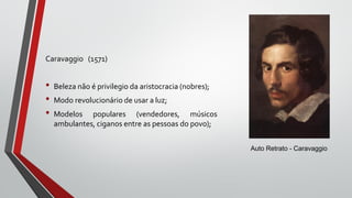 Caravaggio (1571)
• Beleza não é privilegio da aristocracia (nobres);
• Modo revolucionário de usar a luz;
• Modelos populares (vendedores, músicos
ambulantes, ciganos entre as pessoas do povo);
Auto Retrato - Caravaggio
 