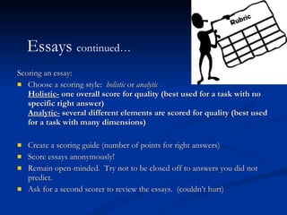 Scoring an essay:  Choose a scoring style:  holistic  or  analytic Holistic-  one overall score for quality (best used for a task with no specific right answer) Analytic-  several different elements are scored for quality (best used for a task with many dimensions) Create a scoring guide (number of points for right answers) Score essays anonymously!  Remain open-minded.  Try not to be closed off to answers you did not predict.  Ask for a second scorer to review the essays.  (couldn’t hurt) Essays  continued… 