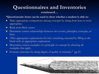 Questionnaires and Inventories  continued… “ Questionnaire items can be used to show whether a student is able to: Make appropriate comparisons among concepts by rating from least to most appropriate. Rank most likely causes Determine correct relationships between two events, principles, concepts, or facts. Offer appropriate explanations for why something occurred by filling-in the blank with an appropriate explanation. Determine correct examples of a principle or concept by checking all examples that apply. Evaluate outcomes by rating degree of quality or intensity.”  pg 53 