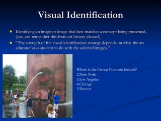 Visual Identification Identifying an image or image that best matches a concept being presented.  (you can remember this from art history classes!) “ The strength of the visual identification strategy depends on what the art educator asks student to do with the selected images.”  Where is the Crown Fountain located? New York Los Angeles Chicago Denver 
