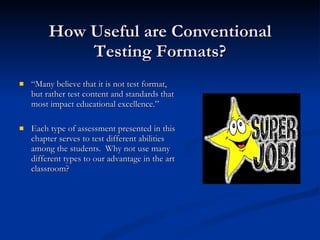 How Useful are Conventional Testing Formats? “ Many believe that it is not test format, but rather test content and standards that most impact educational excellence.” Each type of assessment presented in this chapter serves to test different abilities among the students.  Why not use many different types to our advantage in the art classroom?  