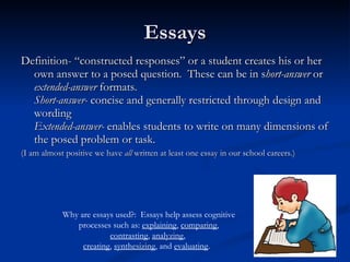 Essays Definition- “constructed responses” or a student creates his or her own answer to a posed question.  These can be in s hort-answer  or  extended-answer  formats. Short-answer-  concise and generally restricted through design and wording Extended-answer-  enables students to write on many dimensions of the posed problem or task.  (I am almost positive we have  all  written at least one essay in our school careers.) Why are essays used?:  Essays help assess cognitive processes such as:  explaining ,  comparing ,  contrasting ,  analyzing ,  creating ,  synthesizing , and  evaluating .  
