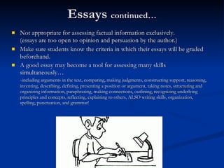 Essays  continued… Not appropriate for assessing factual information exclusively.  (essays are too open to opinion and persuasion by the author.)  Make sure students know the criteria in which their essays will be graded beforehand.  A good essay may become a tool for assessing many skills simultaneously… - including arguments in the text, comparing, making judgments, constructing support, reasoning, inventing, describing, defining, presenting a position or argument, taking notes, structuring and organizing information, paraphrasing, making connections, outlining, recognizing underlying principles and concepts, reflecting, explaining to others, ALSO writing skills, organization, spelling, punctuation, and grammar! 