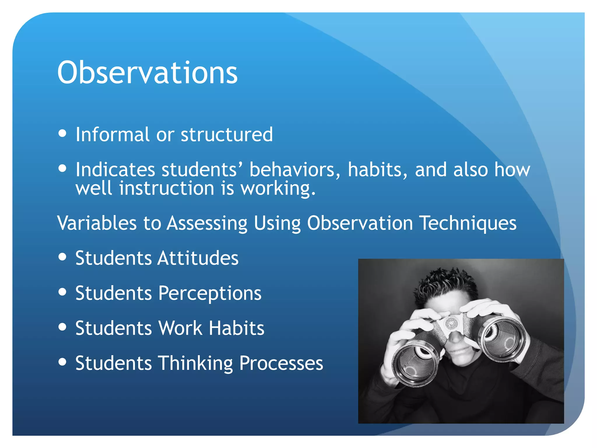 Observations Informal or structured Indicates students’ behaviors, habits, and also how well instruction is working. Variables to Assessing Using Observation Techniques Students Attitudes Students Perceptions Students Work Habits Students Thinking Processes 