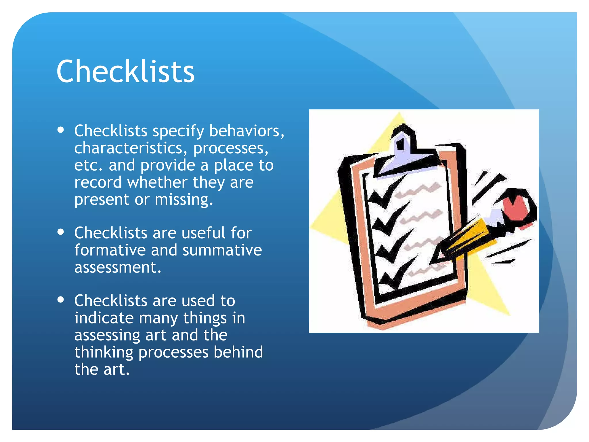 Checklists Checklists specify behaviors, characteristics, processes, etc. and provide a place to record whether they are present or missing. Checklists are useful for formative and summative assessment. Checklists are used to indicate many things in assessing art and the thinking processes behind the art. 