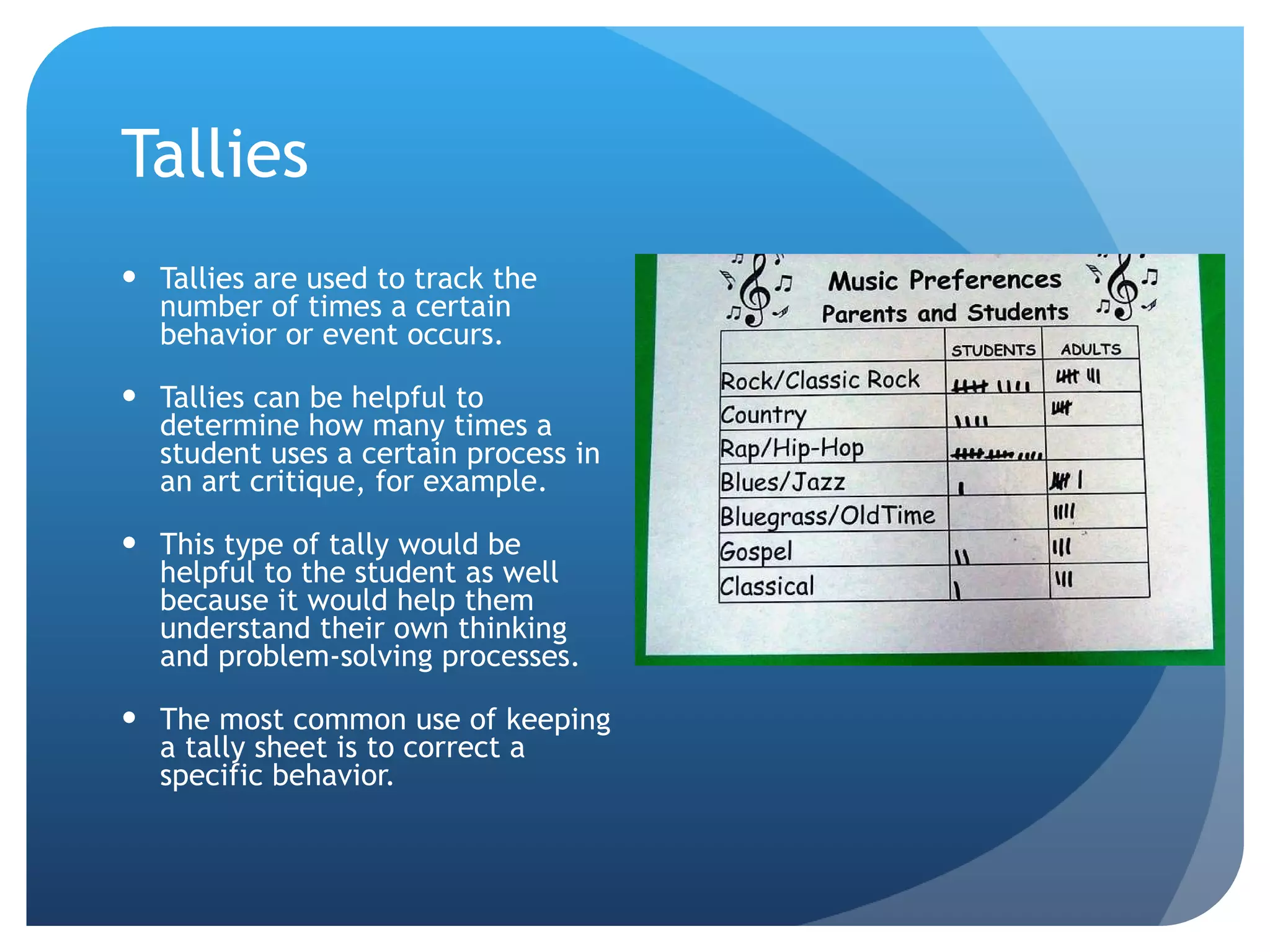 Tallies Tallies are used to track the number of times a certain behavior or event occurs. Tallies can be helpful to determine how many times a student uses a certain process in an art critique, for example. This type of tally would be helpful to the student as well because it would help them understand their own thinking and problem-solving processes. The most common use of keeping a tally sheet is to correct a specific behavior. 