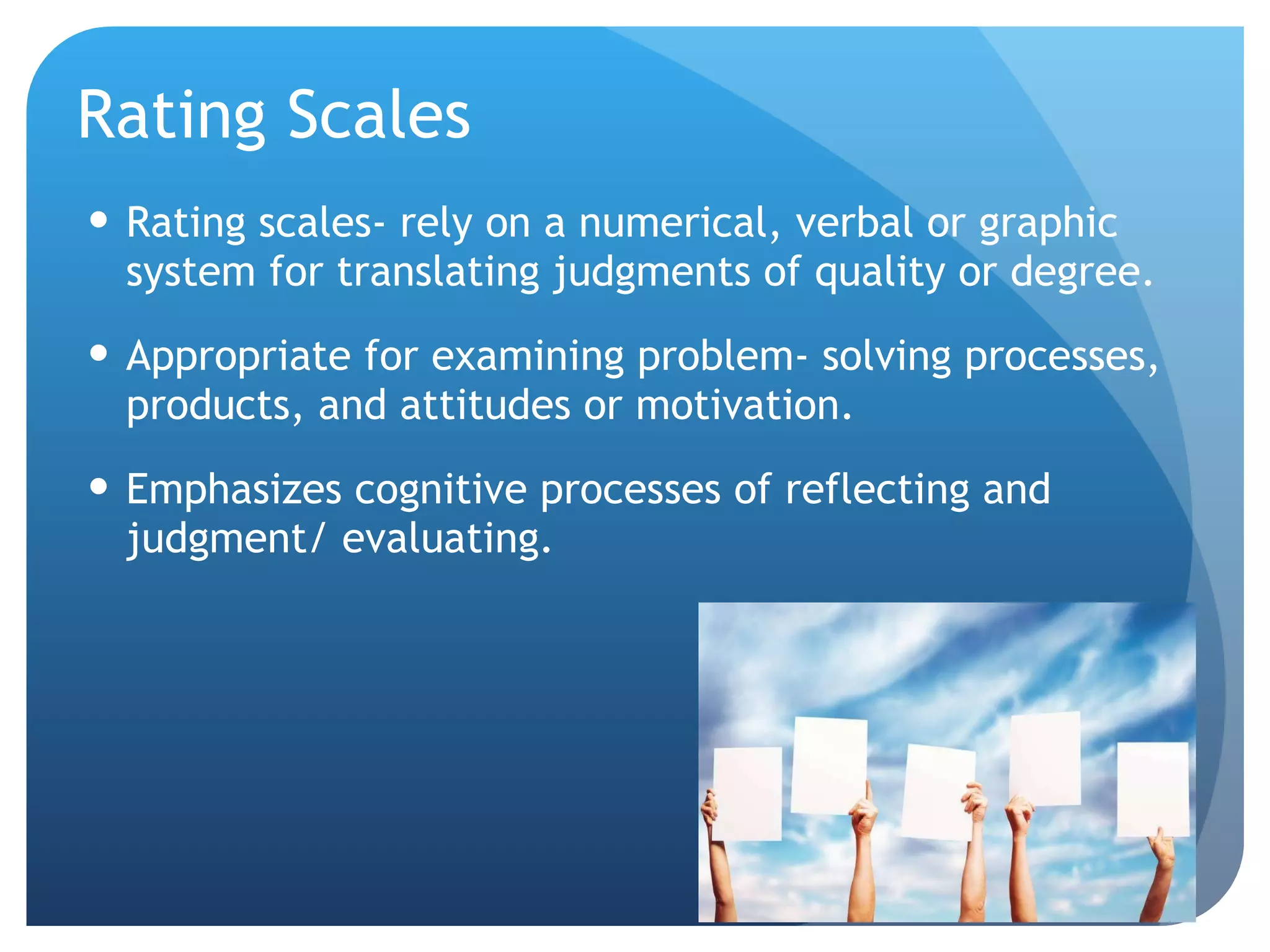 Rating Scales Rating scales- rely on a numerical, verbal or graphic system for translating judgments of quality or degree. Appropriate for examining problem- solving processes, products, and attitudes or motivation.  Emphasizes cognitive processes of reflecting and judgment/ evaluating. 