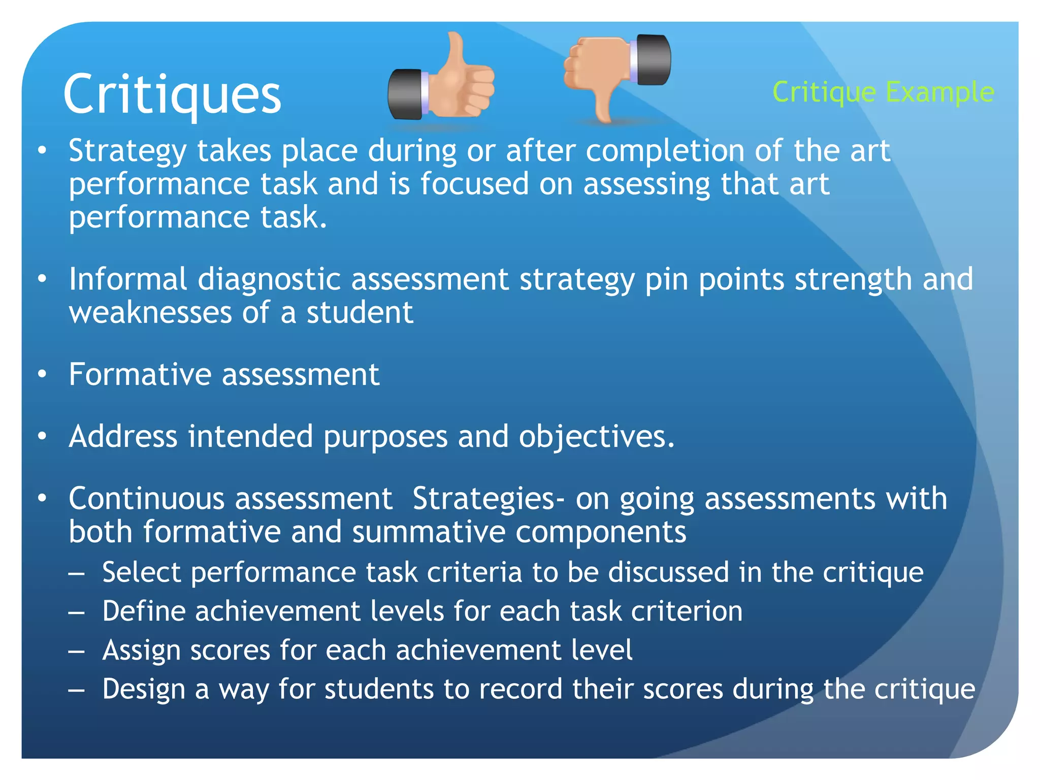 Critiques Strategy takes place during or after completion of the art performance task and is focused on assessing that art performance task. Informal diagnostic assessment strategy pin points strength and weaknesses of a student Formative assessment Address intended purposes and objectives. Continuous assessment  Strategies- on going assessments with both formative and summative components Select performance task criteria to be discussed in the critique  Define achievement levels for each task criterion Assign scores for each achievement level Design a way for students to record their scores during the critique Critique Example 