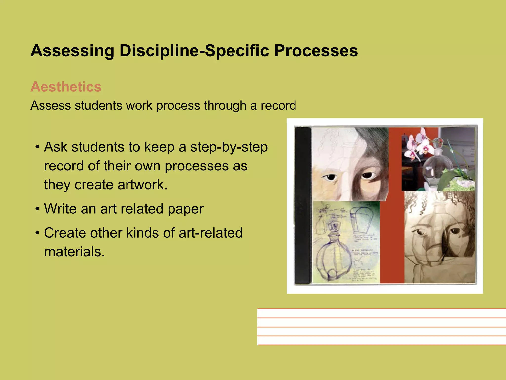 Assessing Discipline-Specific Processes Aesthetics   Assess students work process through a record   Ask students to keep a step-by-step record of their own processes as they create artwork.  Write an art related paper Create other kinds of art-related materials.  