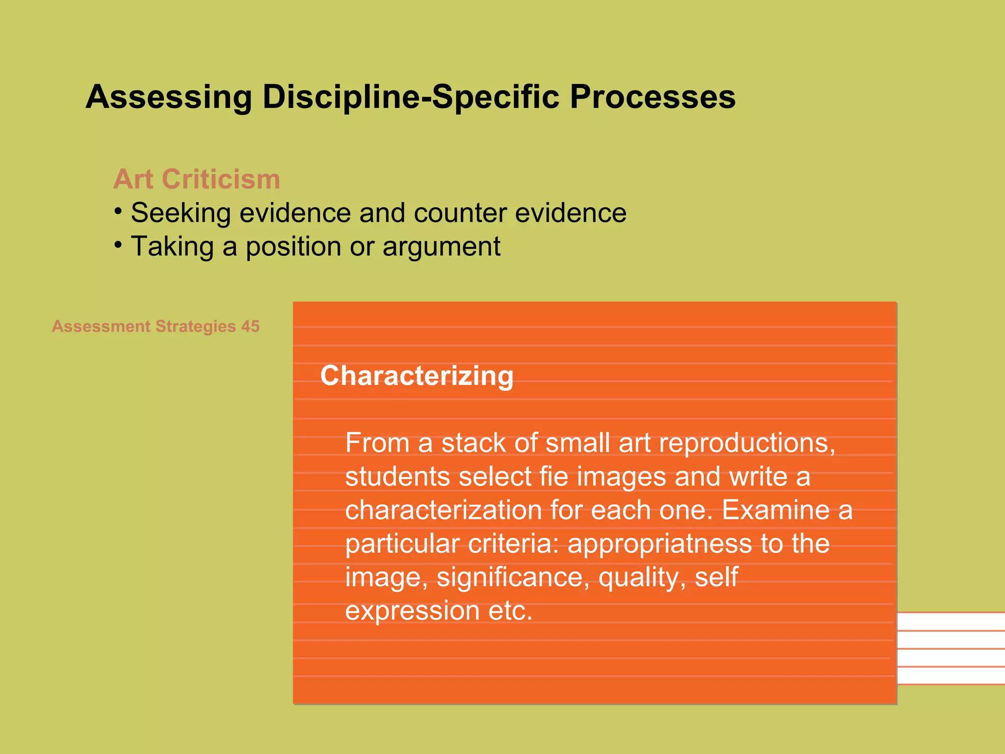 Assessing Discipline-Specific Processes Characterizing From a stack of small art reproductions, students select fie images and write a characterization for each one. Examine a particular criteria: appropriatness to the image, significance, quality, self expression etc.  Art Criticism Seeking evidence and counter evidence Taking a position or argument Assessment Strategies 45 