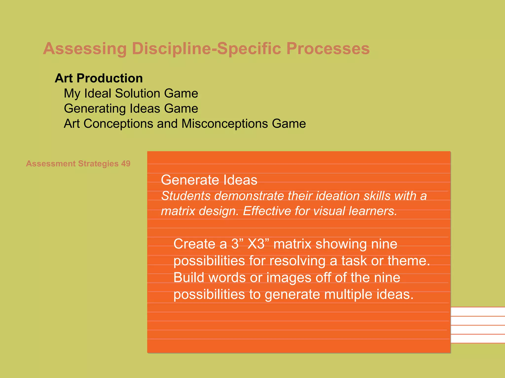 Assessing Discipline-Specific Processes Generate Ideas Students demonstrate their ideation skills with a matrix design. Effective for visual learners. Create a 3” X3” matrix showing nine possibilities for resolving a task or theme. Build words or images off of the nine possibilities to generate multiple ideas. Art Production My Ideal Solution Game Generating Ideas Game Art Conceptions and Misconceptions Game Assessment Strategies 49 