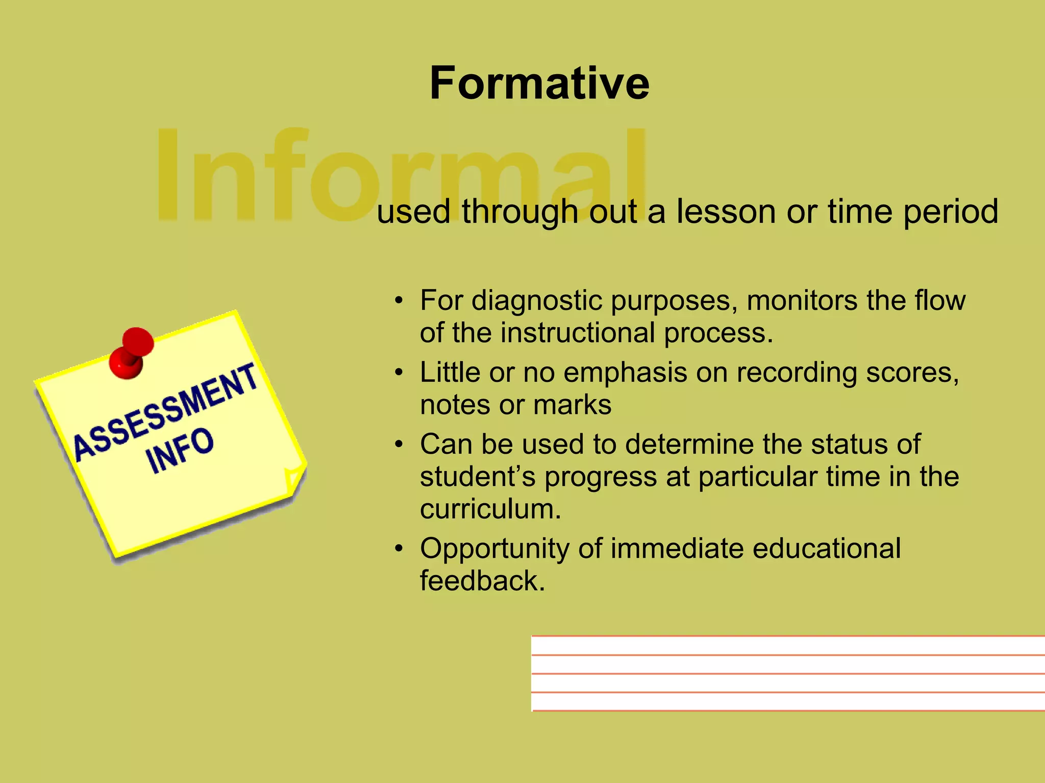 Formative For diagnostic purposes, monitors the flow of the instructional process. Little or no emphasis on recording scores, notes or marks Can be used to determine the status of student’s progress at particular time in the curriculum. Opportunity of immediate educational feedback. Informal used through out a lesson or time period 