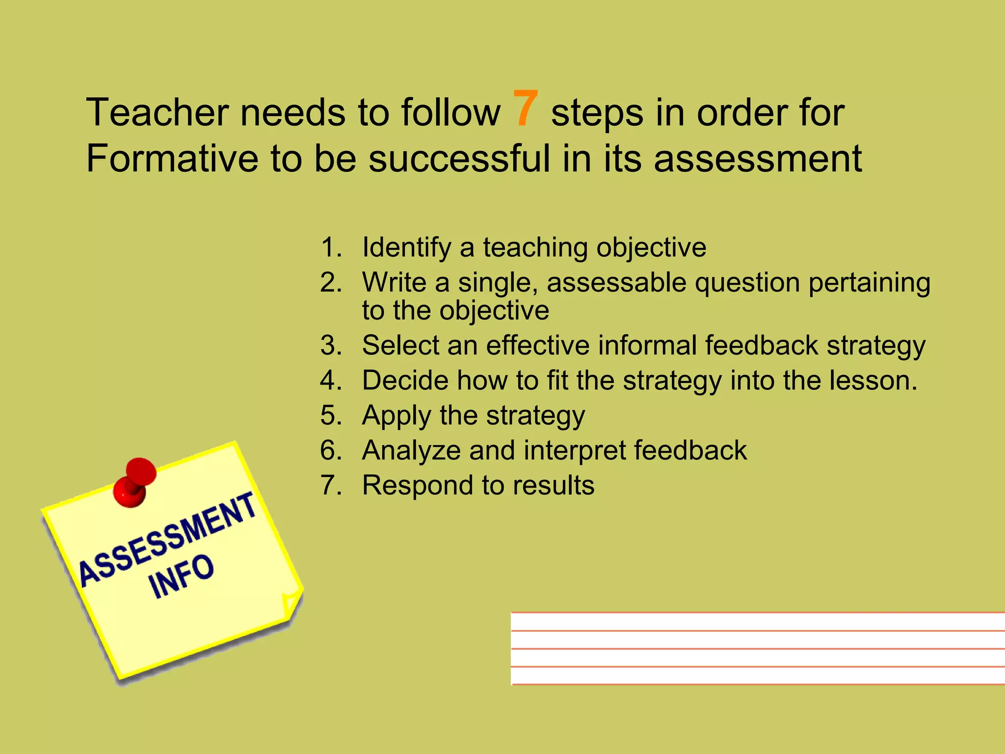 Teacher needs to follow  7  steps in order for Formative to be successful in its assessment Identify a teaching objective Write a single, assessable question pertaining to the objective Select an effective informal feedback strategy Decide how to fit the strategy into the lesson. Apply the strategy Analyze and interpret feedback Respond to results 