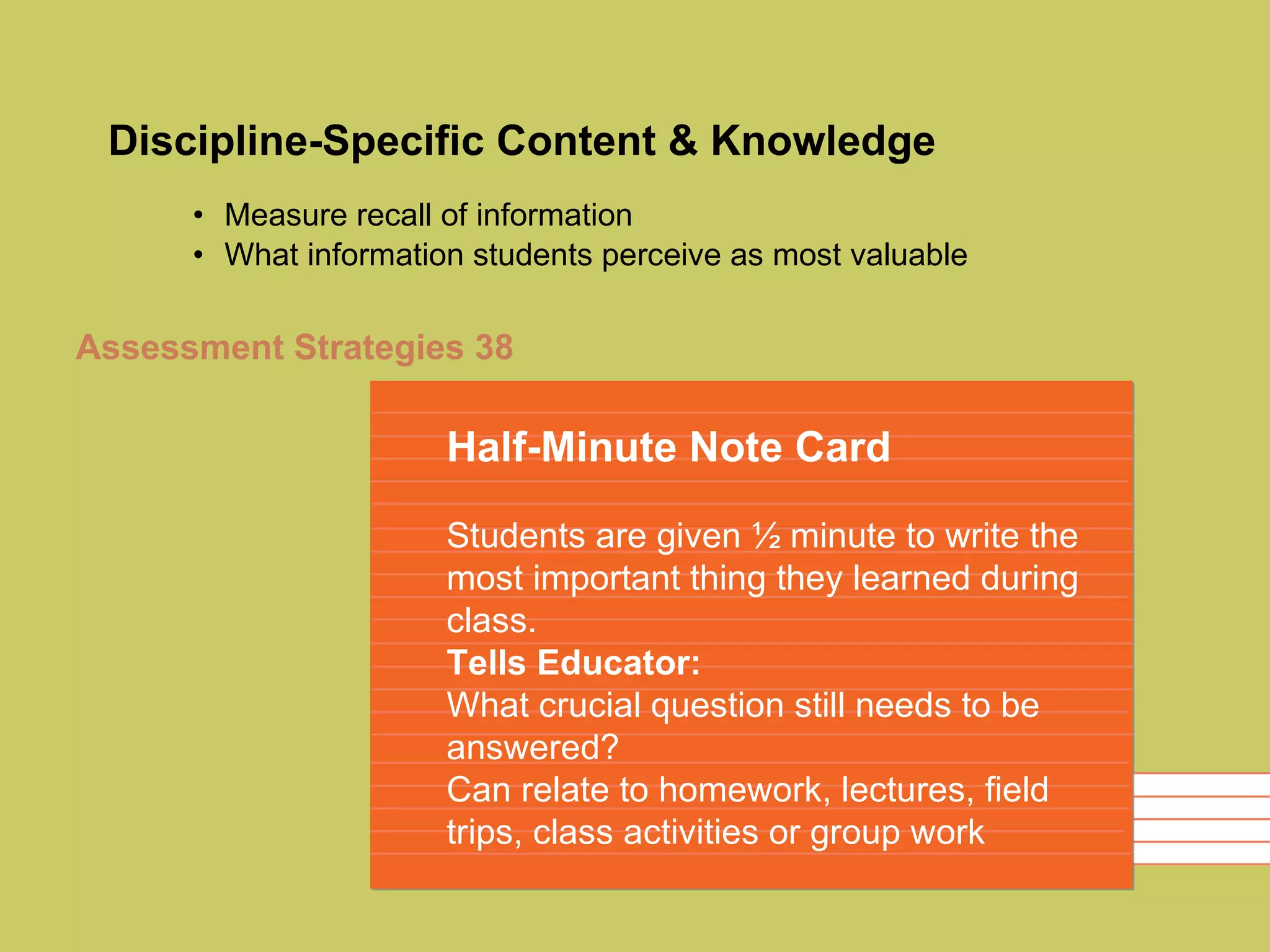 Discipline-Specific Content & Knowledge Measure recall of information What information students perceive as most valuable Half-Minute Note Card Students are given ½ minute to write the most important thing they learned during class. Tells Educator: What crucial question still needs to be answered? Can relate to homework, lectures, field trips, class activities or group work Assessment Strategies 38 