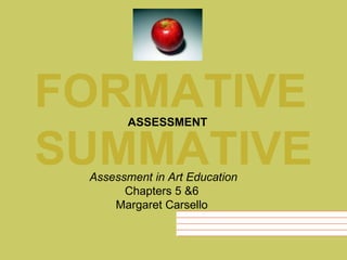 FORMATIVE SUMMATIVE ASSESSMENT Assessment in Art Education Chapters 5 &6  Margaret Carsello  