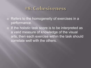 #8: CohesivenessRefers to the homogeneity of exercises in a performance. If the holistic task score is to be interpreted as a valid measure of knowledge of the visual arts, then each exercise within the task should correlate well with the others. 