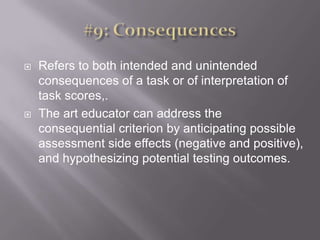 #9: ConsequencesRefers to both intended and unintended consequences of a task or of interpretation of task scores,. The art educator can address the consequential criterion by anticipating possible assessment side effects (negative and positive), and hypothesizing potential testing outcomes. 