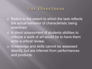 #10: DirectnessRefers to the extent to which the task reflects the actual behavior of characteristic being examined. A direct assessment of students abilities to criticize a work of art would be to have them write a critical review. Knowledge and skills cannot be assessed directly, but are inferred from performances and products. 