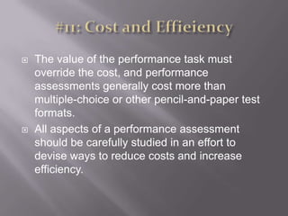 #11: Cost and EffieiencyThe value of the performance task must override the cost, and performance assessments generally cost more than multiple-choice or other pencil-and-paper test formats. All aspects of a performance assessment should be carefully studied in an effort to devise ways to reduce costs and increase efficiency. 