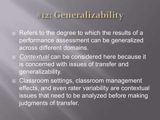 #12: GeneralizabilityRefers to the degree to which the results of a performance assessment can be generalized across different domains. Contextual can be considered here because it is concerned with issues of transfer and generalizability.Classroom settings, classroom management effects, and even rater variability are contextual issues that need to be analyzed before making judgments of transfer. 